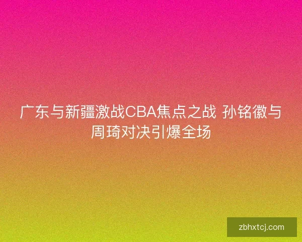 广东与新疆激战CBA焦点之战 孙铭徽与周琦对决引爆全场