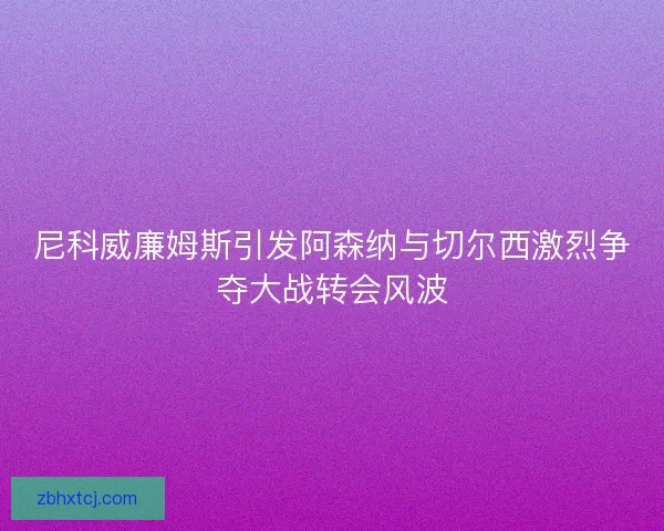 尼科威廉姆斯引发阿森纳与切尔西激烈争夺大战转会风波