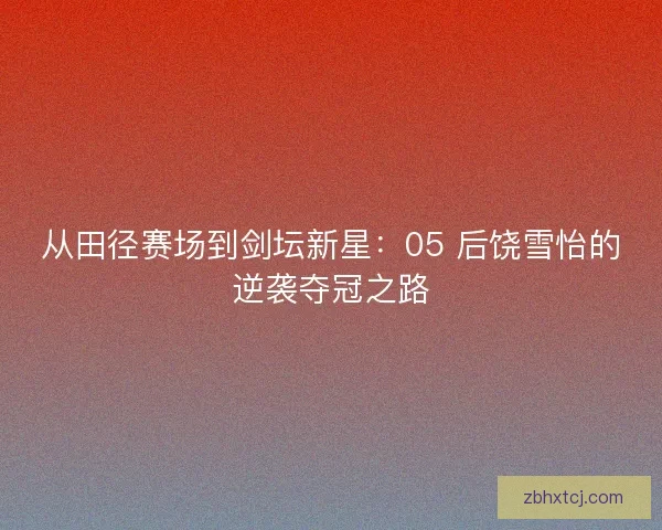 从田径赛场到剑坛新星：05 后饶雪怡的逆袭夺冠之路