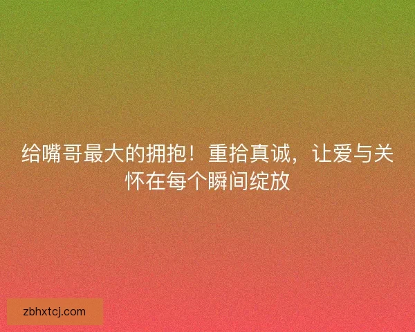 给嘴哥最大的拥抱！重拾真诚，让爱与关怀在每个瞬间绽放