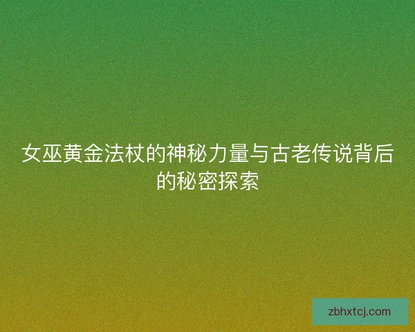 女巫黄金法杖的神秘力量与古老传说背后的秘密探索