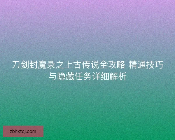 刀剑封魔录之上古传说全攻略 精通技巧与隐藏任务详细解析